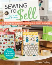 Sewing to sell : the beginner's guide to starting a craft business : bonus, 16 starter projects : how to sell locally & online cover image