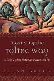 Mastering the Toltec Way : A Daily Guide To Happiness, Freedom, And Joy cover image