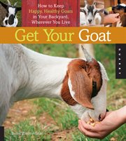 Get Your Goat : How to Keep Happy, Healthy Goats in Your Backyard, Wherever You Live cover image