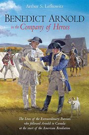Benedict Arnold in the company of heroes : the lives of the extraordinary patriots who followed Arnold to Canada at the start of the American Revolution cover image