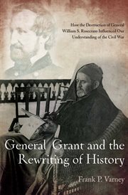 General Grant and the rewriting of history : how a great general (and others) helped destroy General William S. Rosecrans and influence our understanding of the Civil War cover image