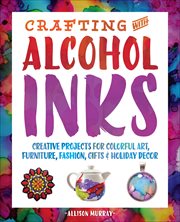 Crafting With Alcohol Inks : Creative Projects for Colorful Art, Furniture, Fashion, Gifts & Holiday Decor cover image