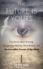 The Future Is Yours : True Stories about Dowsing, Spontaneous Healing, Ghost Busting, and the Incredible Power of the Mind cover image