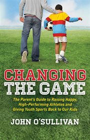 Changing the game : the parent's guide to raising happy, high-performing athletes and giving youth sports back to our kids cover image