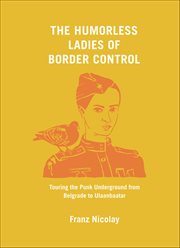 The Humorless Ladies of Border Control : Touring The Punk Underground From Belgrade To Ulaanbaatar cover image