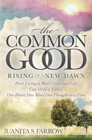 The common good : rising of a new dawn : how living a more conscious life can heal a nation one heart, one mind, one thought at a time cover image