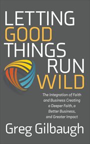 Letting Good Things Run Wild : The Integration of Faith and Business Creating a Deeper Faith, a Better Business, and Greater Impact cover image