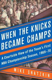 When the Knicks Became Champs : A Courtside View of the Team's First Nba Championship Season, 1969–70 cover image