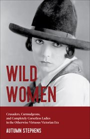 Wild Women : Crusaders, Curmudgeons, and Completely Corsetless Ladies in the Otherwise Virtuous Victorian Era cover image