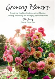 Growing Flowers : Everything You Need to Know About Planting, Tending, Harvesting and Arranging Beautiful Blooms cover image