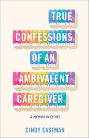 True Confessions of an Ambivalent Caregiver : A Memoir In Essays cover image