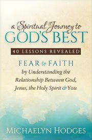 A spiritual journey to god's best. 40 Lessons Revealed: Fear to Faith by Understanding the Relationship with God, Jesus, the Holy Spiri cover image