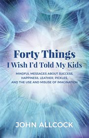 FORTY THINGS I WISH I'D TOLD MY KIDS : mindful messages about success, happiness, leather, ... pickles, and the use and misuse of imagination cover image