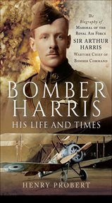 Bomber harris: his life and times. The Biography of Marshal of the Royal Air Force Sir Arthur Harris, Wartime Chief of Bomber Command cover image