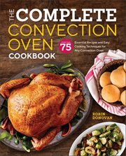 The Complete Convection Oven Cookbook : More Than 75 Essential Recipes and Easy Cooking Techniques for Any Convection Oven cover image