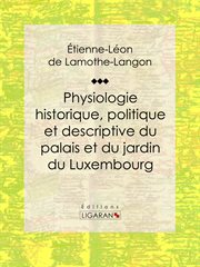 Physiologie historique, politique et descriptive du palais et du jardin du Luxembourg : Par l'auteur des ""Mémoires de Louis XVIII"" cover image