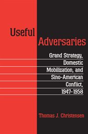 Useful Adversaries : Grand Strategy, Domestic Mobilization, and Sino-American Conflict, 1947-1958 cover image