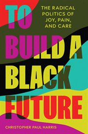 To Build a Black Future : The Radical Politics of Joy, Pain, and Care cover image