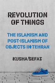 Revolution of Things : The Islamism and Post-Islamism of Objects in Tehran. Princeton Studies in Cultural Sociology cover image