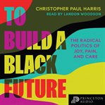 To Build a Black Future : The Radical Politics of Joy, Pain, and Care cover image