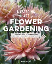 Mastering the art of flower gardening : a gardener's guide to growing flowers, from today's favorites to unusual varieties cover image