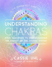 The Zenned Out guide to understanding chakras : your handbook to understanding the energy of your chakra system cover image
