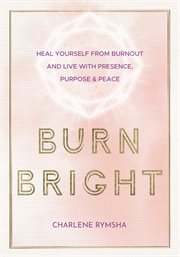 Burn bright : heal yourself from burnout and live with presence, purpose & peace cover image