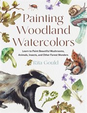 Painting Woodland Watercolors : Learn To Paint Beautiful Mushrooms, Animals, Insects, And Other Forest Wonders cover image