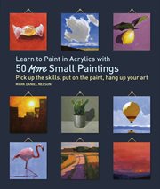 Learn to paint in acrylics with 50 more small paintings : pick up the skills, put on the paint, hang up your art cover image