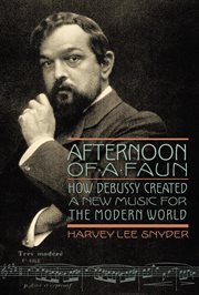 Afternoon of a faun : how Debussy created a new music for the modern world cover image