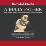 A bully father : Theodore Roosevelt's letters to his children cover image