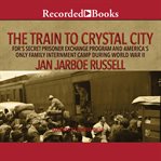 The train to crystal city. FDR's Secret Prisoner Exchange Program and America's Only Family Internment Camp During World War II cover image