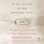 To the Success of Our Hopeless Cause : The Many Lives of the Soviet Dissident Movement cover image