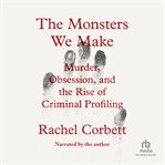 The Monsters We Make : Murder, Obsession, And The Rise Of Criminal Profiling cover image