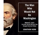The man who would not be Washington Robert E. Lee's civil war and his decision that changed American history cover image