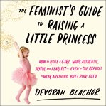 The feminist's guide to raising a little princess : how to raise a girl who's authentic, joyful, and fearless--even if she refuses to wear anything but a pink tutu cover image
