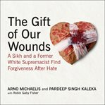 The Gift of Our Wounds : A Sikh and a Former White Supremacist Find Forgiveness After Hate cover image