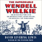 The improbable Wendell Willkie : the businessman who saved the Republican Party and his country, and conceived a new world order cover image