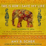 This is how I save my life : from California to India, a true story of finding everything when you are willing to try anything cover image