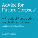 Advice for Future Corpses (and Those Who Love Them) : A Practical Perspective on Death and Dying cover image