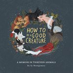 How to be a good creature : a memoir in thirteen animals cover image