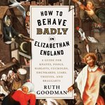 How to behave badly in Elizabethan England : a guide for knaves, fools, harlots, cuckolds, drunkards, liars, thieves, and braggarts cover image