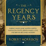 The Regency years : during which Jane Austen writes, Napoleon fights, Byron makes love, and Britain becomes modern cover image