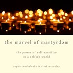 The marvel of martyrdom : the power of self-sacrifice in a selfish world cover image