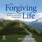 The Forgiving Life : A Pathway to Overcoming Resentment and Creating a Legacy of Love cover image