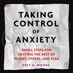 Taking Control of Anxiety : Small Steps for Getting the Best of Worry, Stress, and Fear cover image