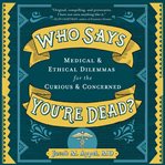 Who says you're dead? : medical & ethical dilemmas for the curious & concerned cover image