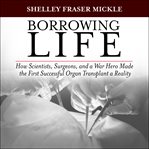 Borrowing life : how scientists, surgeons, and a war hero made the first successful organ transplant a reality cover image