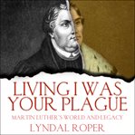 Living I Was Your Plague : Martin Luther's World and Legacy cover image