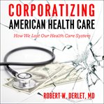 Corporatizing american health care. How We Lost Our Health Care System cover image